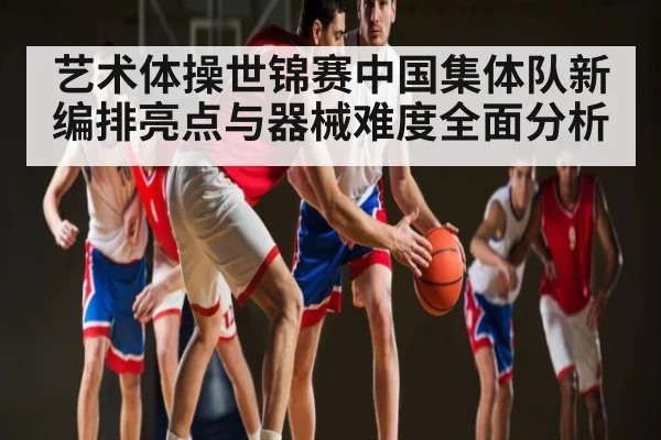 艺术体操世锦赛中国集体队新编排亮点与器械难度全面分析