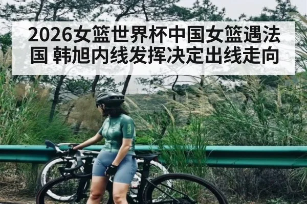 2026女篮世界杯中国女篮遇法国 韩旭内线发挥决定出线走向